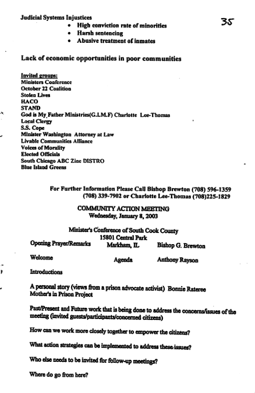 Judicial Systems Injustices 35 High conviction rate of minorities * Harsh sentencing. o Abusive treatment of inmates Lack of economic opportunities in poor communities lavited groups: Ministers Coafereace October 12 Coalition Stalen Lives HACO STAND ‘God is My Fatber Ministries(G.LM.F) Charlote Les-Thomas Logal Clergy SS. Cope Minister Washington Attorney at Law Livable Communitis Alliance Voices of Morality Elected Officials South Chicago ABC Ziae DISTRO Blue Islaod Greens For Further Information Please Call Bishop Brewton (708) 596-1359 (708) 3397902 or Charlotte Lee-Thomas (708)225-1829 COMMUNITY ACTION MEETING ‘Wodnesdsy, Jaouary 8, 2003 Misiste’s Confereacs of South Cook County 15801 Ceatral Park Opesing PrayerRemarks Murkham, I Bishop G. Brewton Welcome Agenda Anthony Rayson Iatroductions A personalstory (views from prison advocate activist) Boaxie Rateres Motber’s in Prison Project ‘PastPreseat and Future work tht s being dona to addressthe conoernsfssues of the meeting (iavited guestsfparticipantyconcerned citizens) ’How can we work more closely together to empower the citizens? ‘What action strategies can be implemented to address thesa issues? ‘Who else needs to be invited for follow-up meetings? ‘Where do go from bere?